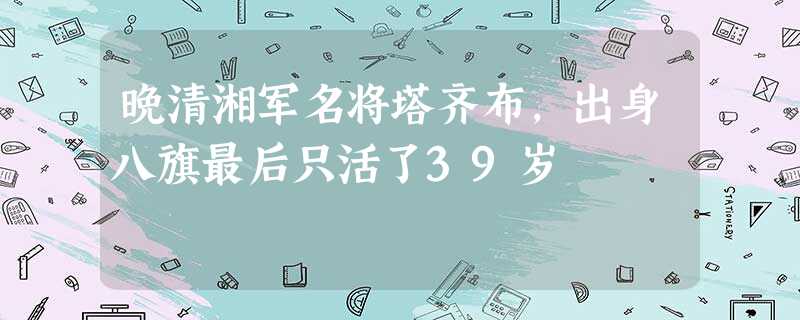 晚清湘军名将塔齐布,出身八旗最后只活了39岁 晚清湘军名将塔齐布,出身八旗最后只活了39岁