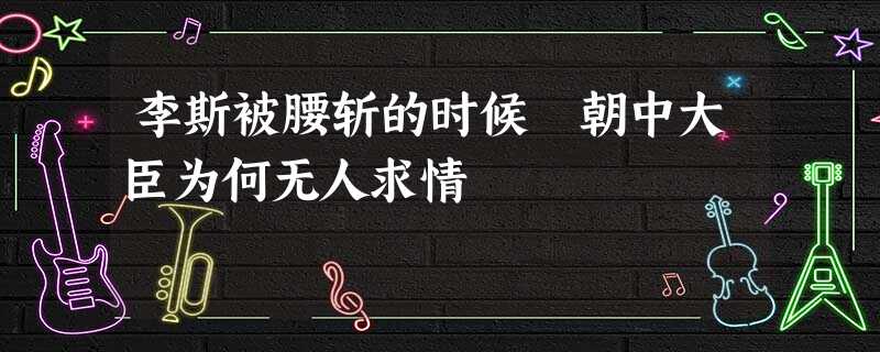 李斯被腰斩的时候 朝中大臣为何无人求情 李斯被腰斩的时候 朝中大臣为何无人求情