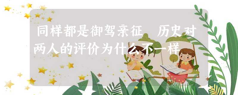 同样都是御驾亲征 历史对两人的评价为什么不一样 同样都是御驾亲征 历史对两人的评价为什么不一样