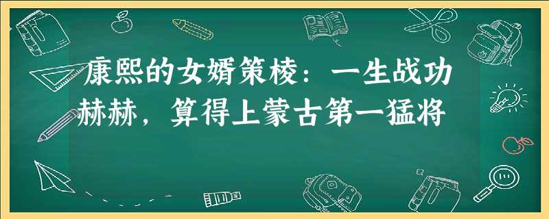 康熙的女婿策棱:一生战功赫赫,算得上蒙古第一猛将 康熙的女婿策棱:一生战功赫赫,算得上蒙古第一猛将