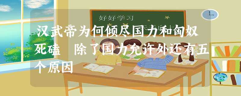 汉武帝为何倾尽国力和匈奴死磕 除了国力允许外还有五个原因 汉武帝为何倾尽国力和匈奴死磕 除了国力允许外还有五个原因