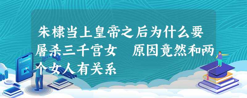 朱棣当上皇帝之后为什么要屠杀三千宫女 原因竟然和两个女人有关系 朱棣当上皇帝之后为什么要屠杀三千宫女 原因竟然和两个女人有关系