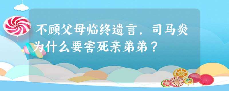 不顾父母临终遗言,司马炎为什么要害死亲弟弟? 不顾父母临终遗言,司马炎为什么要害死亲弟弟?