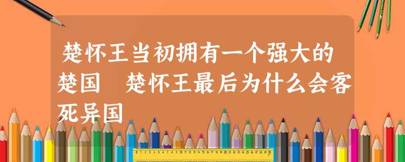 楚怀王当初拥有一个强大的楚国 楚怀王最后为什么会客死异国 楚怀王当初拥有一个强大的楚国 楚怀王最后为什么会客死异国