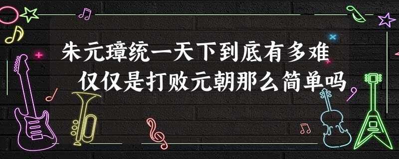 朱元璋统一天下到底有多难 仅仅是打败元朝那么简单吗 朱元璋统一天下到底有多难 仅仅是打败元朝那么简单吗