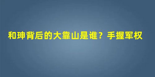 和珅背后的大靠山是谁?手握军权却早逝了 和珅背后的大靠山是谁?手握军权却早逝了