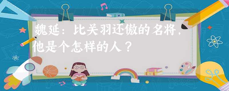 魏延:比关羽还傲的名将,他是个怎样的人? 魏延:比关羽还傲的名将,他是个怎样的人?