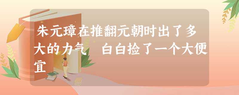 朱元璋在推翻元朝时出了多大的力气 白白捡了一个大便宜 朱元璋在推翻元朝时出了多大的力气 白白捡了一个大便宜