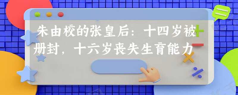 朱由校的张皇后:十四岁被册封,十六岁丧失生育能力 朱由校的张皇后:十四岁被册封,十六岁丧失生育能力