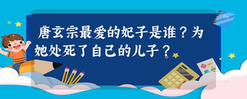 唐玄宗最爱的妃子是谁?为她处死了自己的儿子? 唐玄宗最爱的妃子是谁?为她处死了自己的儿子?