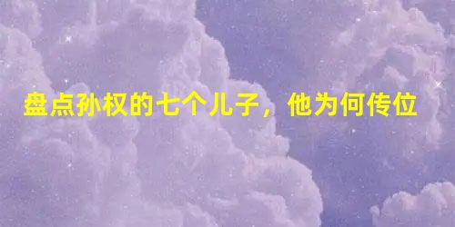 盘点孙权的七个儿子,他为何传位给年仅十岁的幼子? 盘点孙权的七个儿子,他为何传位给年仅十岁的幼子?