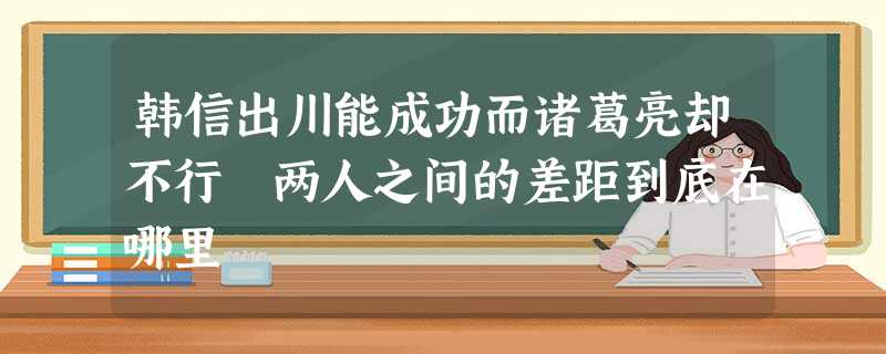 韩信出川能成功而诸葛亮却不行 两人之间的差距到底在哪里 韩信出川能成功而诸葛亮却不行 两人之间的差距到底在哪里