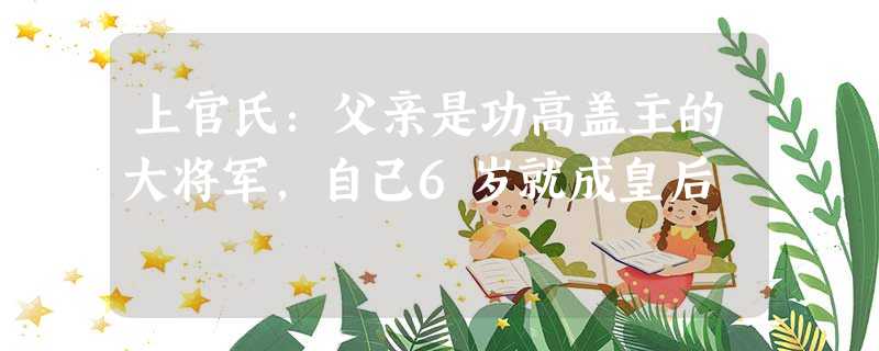 上官氏:父亲是功高盖主的大将军,自己6岁就成皇后 上官氏:父亲是功高盖主的大将军,自己6岁就成皇后