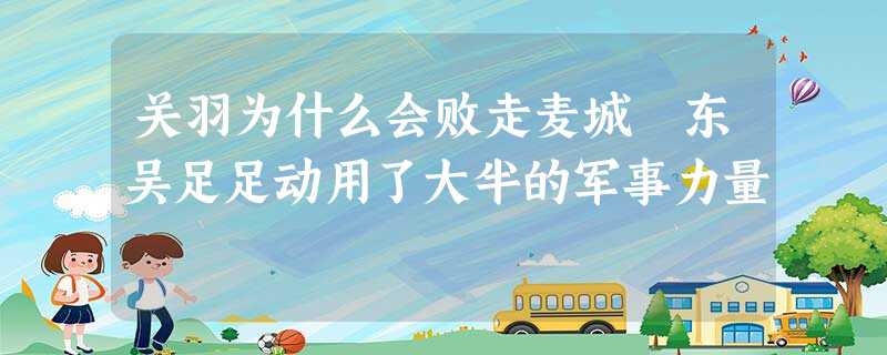 关羽为什么会败走麦城 东吴足足动用了大半的军事力量 关羽为什么会败走麦城 东吴足足动用了大半的军事力量