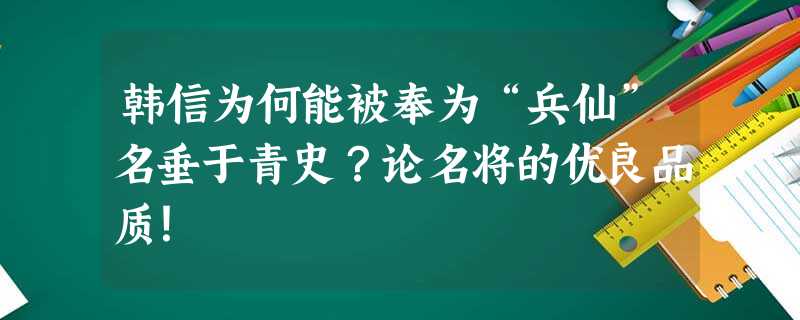 韩信为何能被奉为“兵仙”名垂于青史?论名将的优良品质! 韩信为何能被奉为“兵仙”名垂于青史?论名将的优良品质!