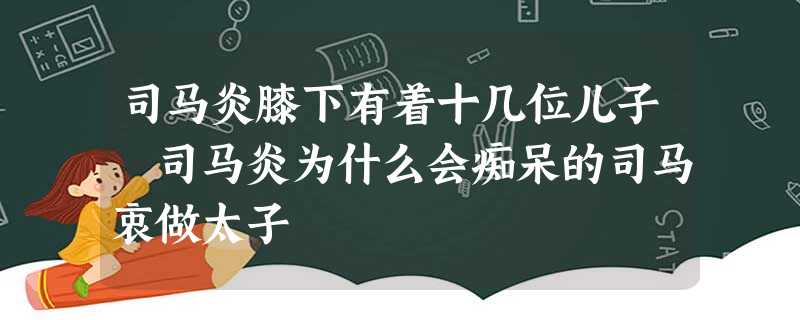 司马炎膝下有着十几位儿子 司马炎为什么会痴呆的司马衷做太子 司马炎膝下有着十几位儿子 司马炎为什么会痴呆的司马衷做太子