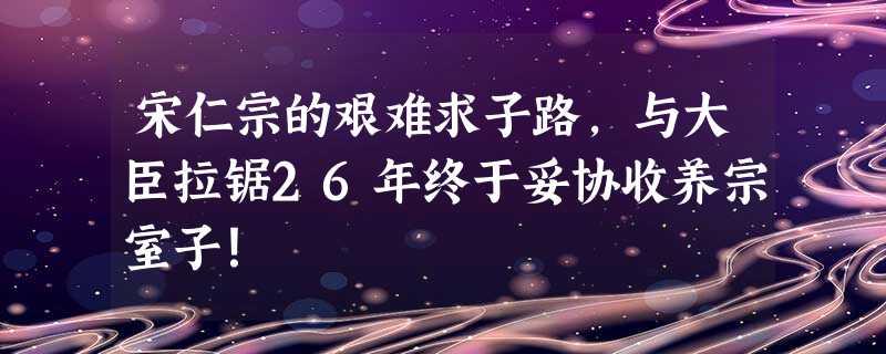宋仁宗的艰难求子路,与大臣拉锯26年终于妥协收养宗室子! 宋仁宗的艰难求子路,与大臣拉锯26年终于妥协收养宗室子!