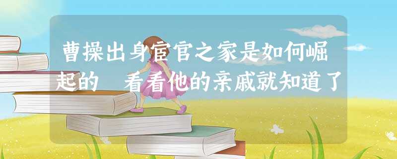 曹操出身宦官之家是如何崛起的 看看他的亲戚就知道了 曹操出身宦官之家是如何崛起的 看看他的亲戚就知道了