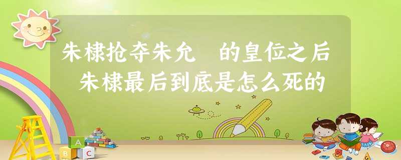 朱棣抢夺朱允炆的皇位之后 朱棣最后到底是怎么死的 朱棣抢夺朱允炆的皇位之后 朱棣最后到底是怎么死的