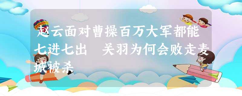 赵云面对曹操百万大军都能七进七出 关羽为何会败走麦城被杀 赵云面对曹操百万大军都能七进七出 关羽为何会败走麦城被杀