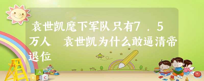 袁世凯麾下军队只有7.5万人 袁世凯为什么敢逼清帝退位 袁世凯麾下军队只有7.5万人 袁世凯为什么敢逼清帝退位