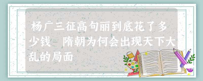 杨广三征高句丽到底花了多少钱 隋朝为何会出现天下大乱的局面 杨广三征高句丽到底花了多少钱 隋朝为何会出现天下大乱的局面