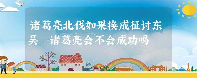诸葛亮北伐如果换成征讨东吴 诸葛亮会不会成功吗 诸葛亮北伐如果换成征讨东吴 诸葛亮会不会成功吗