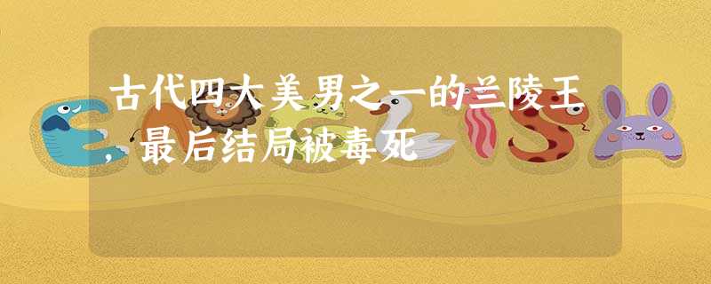 古代四大美男之一的兰陵王,最后结局被毒死 古代四大美男之一的兰陵王,最后结局被毒死