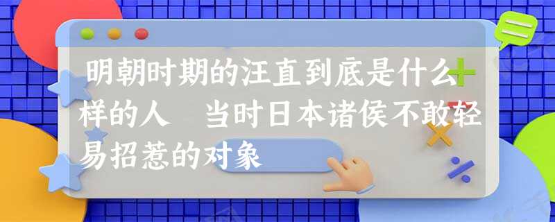 明朝时期的汪直到底是什么样的人 当时日本诸侯不敢轻易招惹的对象 明朝时期的汪直到底是什么样的人 当时日本诸侯不敢轻易招惹的对象