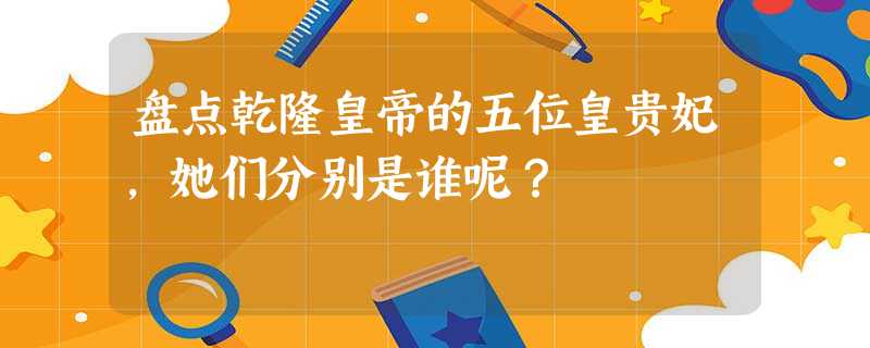 盘点乾隆皇帝的五位皇贵妃,她们分别是谁呢? 盘点乾隆皇帝的五位皇贵妃,她们分别是谁呢?