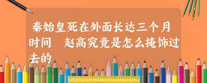 秦始皇死在外面长达三个月时间 赵高究竟是怎么掩饰过去的 秦始皇死在外面长达三个月时间 赵高究竟是怎么掩饰过去的