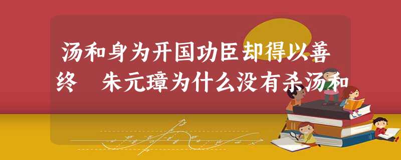 汤和身为开国功臣却得以善终 朱元璋为什么没有杀汤和 汤和身为开国功臣却得以善终 朱元璋为什么没有杀汤和