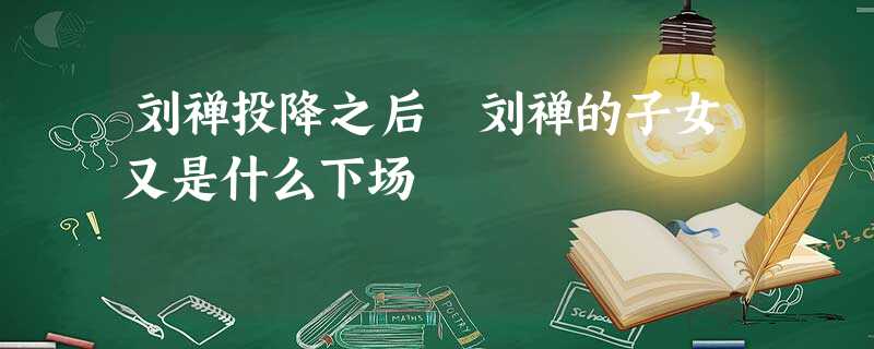 刘禅投降之后 刘禅的子女又是什么下场 刘禅投降之后 刘禅的子女又是什么下场