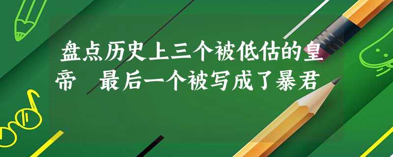 盘点历史上三个被低估的皇帝 最后一个被写成了暴君 盘点历史上三个被低估的皇帝 最后一个被写成了暴君