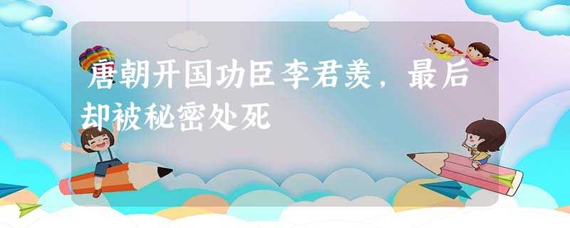 唐朝开国功臣李君羡,最后却被秘密处死 唐朝开国功臣李君羡,最后却被秘密处死