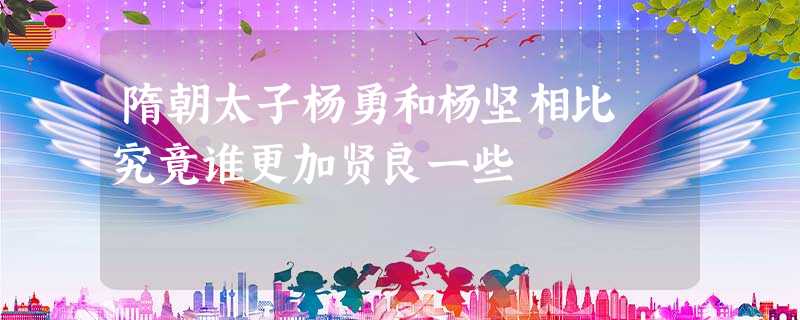 隋朝太子杨勇和杨坚相比 究竟谁更加贤良一些 隋朝太子杨勇和杨坚相比 究竟谁更加贤良一些