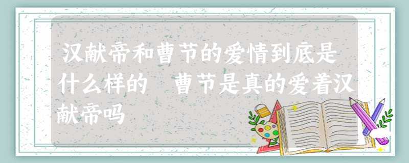 汉献帝和曹节的爱情到底是什么样的 曹节是真的爱着汉献帝吗 汉献帝和曹节的爱情到底是什么样的 曹节是真的爱着汉献帝吗