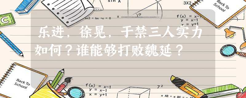 乐进,徐晃,于禁三人实力如何?谁能够打败魏延? 乐进,徐晃,于禁三人实力如何?谁能够打败魏延?