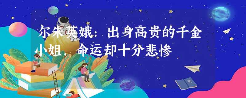 尔朱英娥:出身高贵的千金小姐,命运却十分悲惨 尔朱英娥:出身高贵的千金小姐,命运却十分悲惨