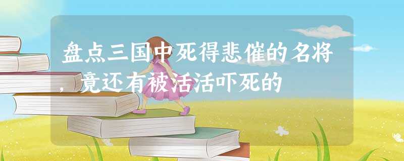 盘点三国中死得悲催的名将,竟还有被活活吓死的 盘点三国中死得悲催的名将,竟还有被活活吓死的