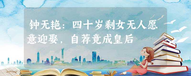 钟无艳:四十岁剩女无人愿意迎娶,自荐竟成皇后 钟无艳:四十岁剩女无人愿意迎娶,自荐竟成皇后