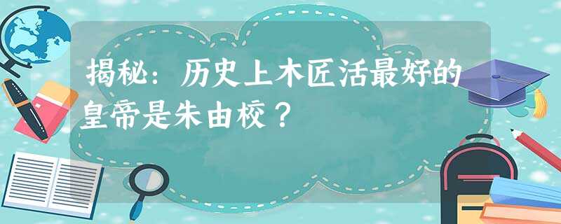 揭秘:历史上木匠活最好的皇帝是朱由校? 揭秘:历史上木匠活最好的皇帝是朱由校?
