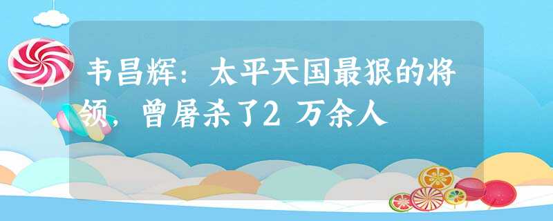 韦昌辉:太平天国最狠的将领,曾屠杀了2万余人 韦昌辉:太平天国最狠的将领,曾屠杀了2万余人