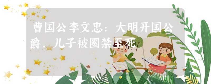 曹国公李文忠:大明开国公爵,儿子被圈禁至死 曹国公李文忠:大明开国公爵,儿子被圈禁至死
