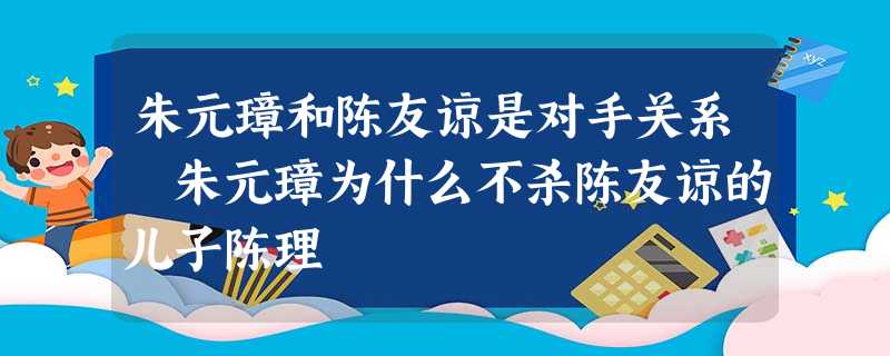 朱元璋和陈友谅是对手关系 朱元璋为什么不杀陈友谅的儿子陈理 朱元璋和陈友谅是对手关系 朱元璋为什么不杀陈友谅的儿子陈理