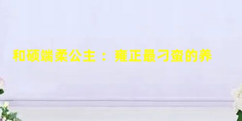 和硕端柔公主 :雍正最刁蛮的养女,她在历史上评价如何? 和硕端柔公主 :雍正最刁蛮的养女,她在历史上评价如何?