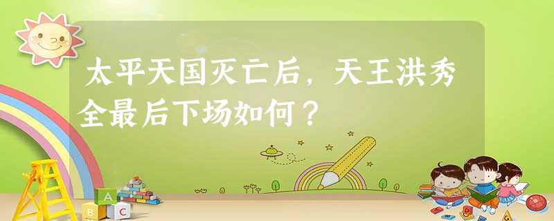 太平天国灭亡后,天王洪秀全最后下场如何? 太平天国灭亡后,天王洪秀全最后下场如何?