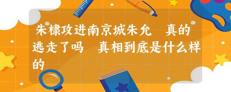 朱棣攻进南京城朱允炆真的逃走了吗 真相到底是什么样的 朱棣攻进南京城朱允炆真的逃走了吗 真相到底是什么样的