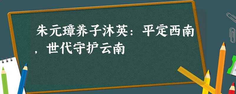 朱元璋养子沐英:平定西南,世代守护云南 朱元璋养子沐英:平定西南,世代守护云南