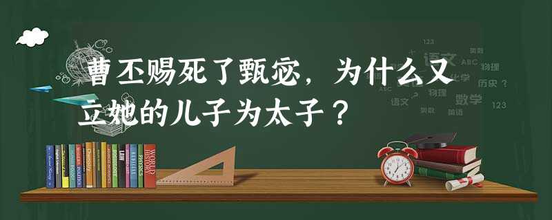 曹丕赐死了甄宓,为什么又立她的儿子为太子? 曹丕赐死了甄宓,为什么又立她的儿子为太子?
